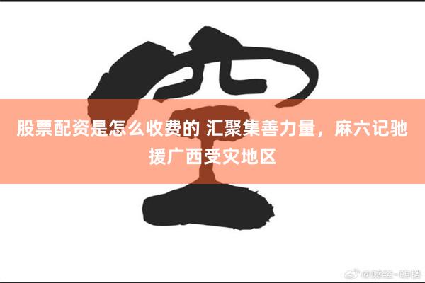 股票配资是怎么收费的 汇聚集善力量，麻六记驰援广西受灾地区