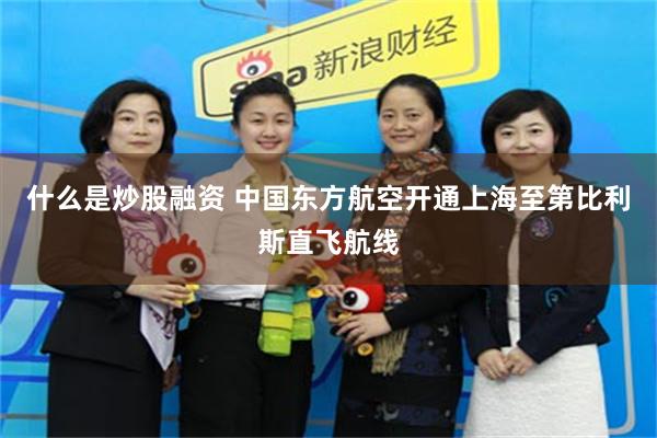 什么是炒股融资 中国东方航空开通上海至第比利斯直飞航线