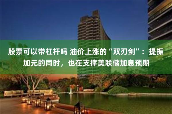 股票可以带杠杆吗 油价上涨的“双刃剑”：提振加元的同时，也在支撑美联储加息预期