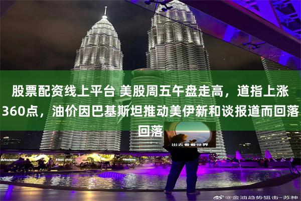 股票配资线上平台 美股周五午盘走高，道指上涨360点，油价因巴基斯坦推动美伊新和谈报道而回落