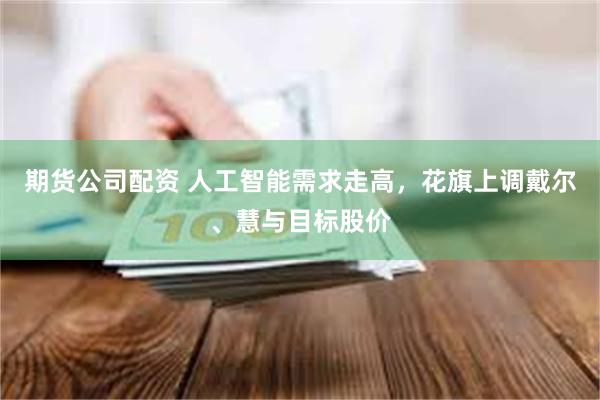 期货公司配资 人工智能需求走高,花旗上调戴尔、慧与目标股价