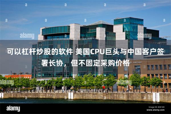 可以杠杆炒股的软件 美国CPU巨头与中国客户签署长协，但不固定采购价格