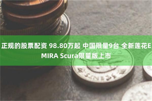 正规的股票配资 98.80万起 中国限量9台 全新莲花EMIRA Scura限量版上市