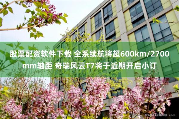 股票配资软件下载 全系续航将超600km/2700mm轴距 奇瑞风云T7将于近期开启小订