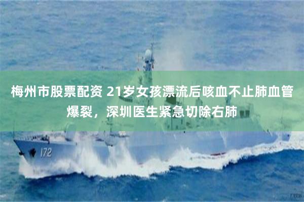 梅州市股票配资 21岁女孩漂流后咳血不止肺血管爆裂，深圳医生紧急切除右肺