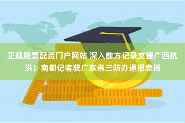 正规股票配资门户网站 深入前方记录支援广西抗洪！南都记者获广东省三防办通报表扬