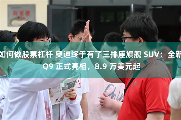 如何做股票杠杆 奥迪终于有了三排座旗舰 SUV:全新 Q9 正式亮相,8.9 万美元起