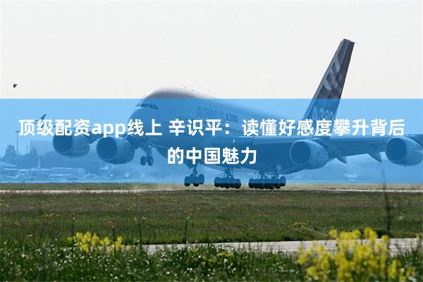 顶级配资app线上 辛识平：读懂好感度攀升背后的中国魅力