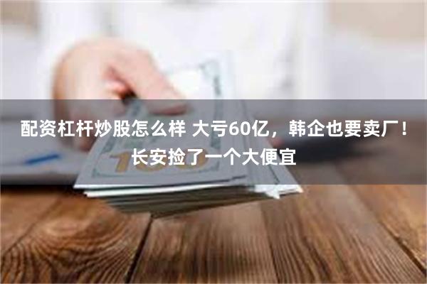 配资杠杆炒股怎么样 大亏60亿，韩企也要卖厂！长安捡了一个大便宜