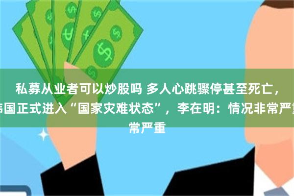 私募从业者可以炒股吗 多人心跳骤停甚至死亡，韩国正式进入“国家灾难状态”，李在明：情况非常严重