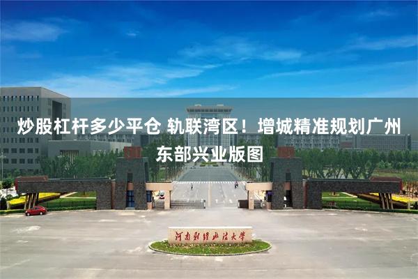 炒股杠杆多少平仓 轨联湾区！增城精准规划广州东部兴业版图