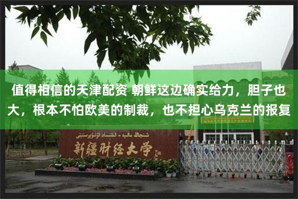 值得相信的天津配资 朝鲜这边确实给力，胆子也大，根本不怕欧美的制裁，也不担心乌克兰的报复