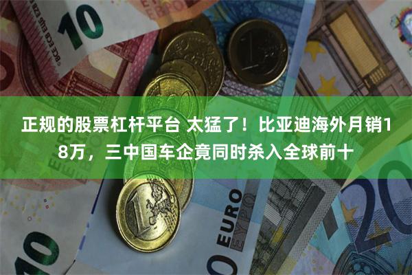 正规的股票杠杆平台 太猛了！比亚迪海外月销18万，三中国车企竟同时杀入全球前十