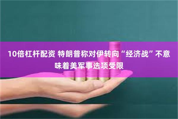 10倍杠杆配资 特朗普称对伊转向“经济战”不意味着美军事选项受限
