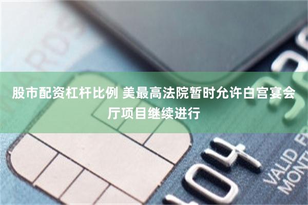 股市配资杠杆比例 美最高法院暂时允许白宫宴会厅项目继续进行
