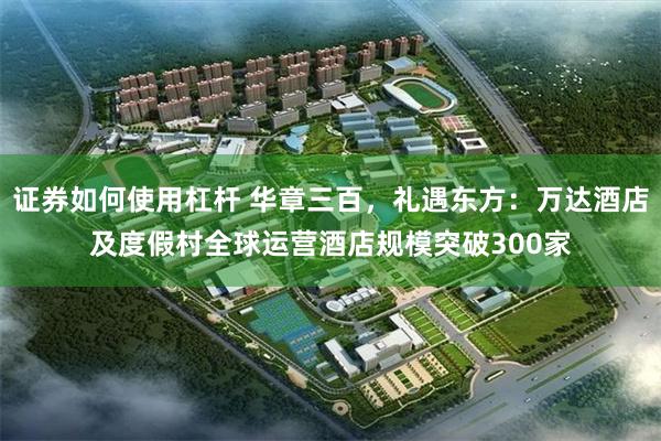 证券如何使用杠杆 华章三百，礼遇东方：万达酒店及度假村全球运营酒店规模突破300家