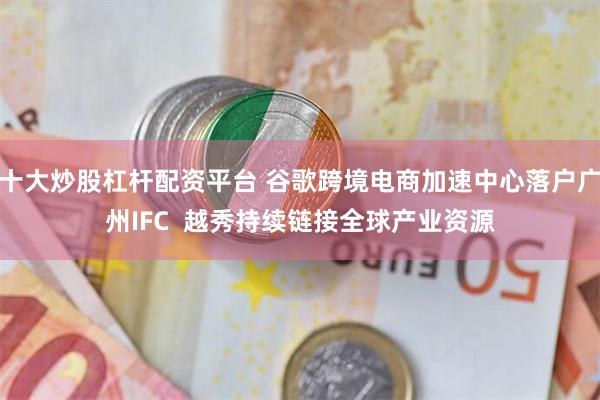 十大炒股杠杆配资平台 谷歌跨境电商加速中心落户广州IFC  越秀持续链接全球产业资源