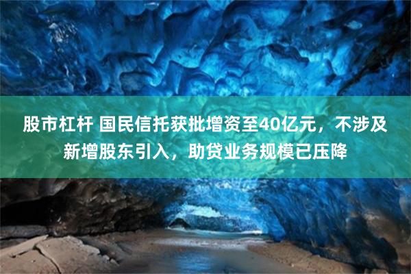 股市杠杆 国民信托获批增资至40亿元，不涉及新增股东引入，助贷业务规模已压降