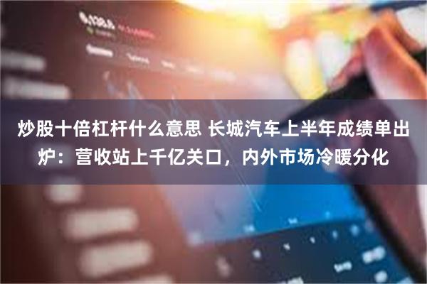 炒股十倍杠杆什么意思 长城汽车上半年成绩单出炉：营收站上千亿关口，内外市场冷暖分化