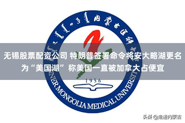 无锡股票配资公司 特朗普签署命令将安大略湖更名为“美国湖” 称美国一直被加拿大占便宜