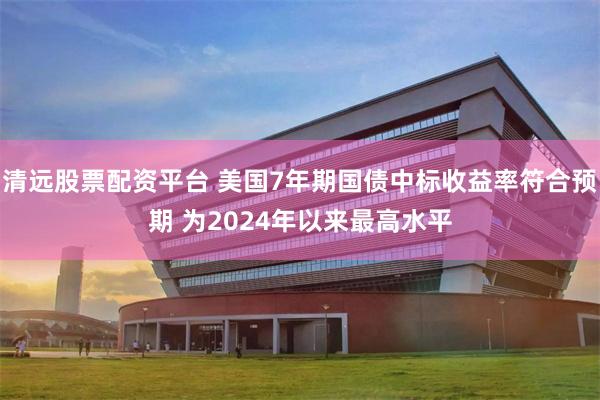 清远股票配资平台 美国7年期国债中标收益率符合预期 为2024年以来最高水平