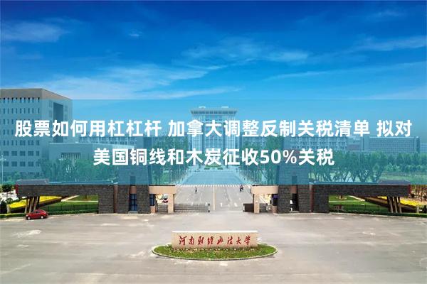 股票如何用杠杠杆 加拿大调整反制关税清单 拟对美国铜线和木炭征收50%关税