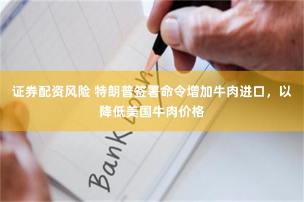 证券配资风险 特朗普签署命令增加牛肉进口，以降低美国牛肉价格