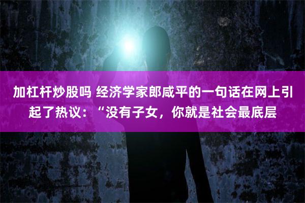 加杠杆炒股吗 经济学家郎咸平的一句话在网上引起了热议：“没有子女，你就是社会最底层