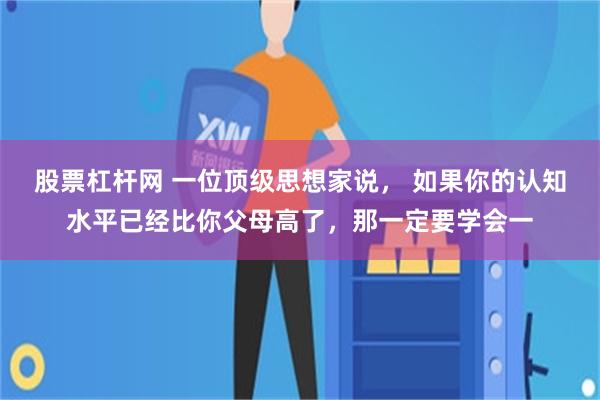 股票杠杆网 一位顶级思想家说， 如果你的认知水平已经比你父母高了，那一定要学会一