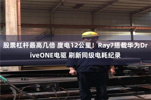 股票杠杆最高几倍 度电12公里！Ray7搭载华为DriveONE电驱 刷新同级电耗纪录