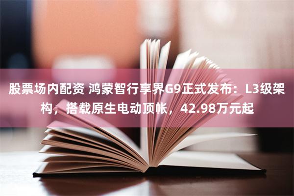 股票场内配资 鸿蒙智行享界G9正式发布：L3级架构，搭载原生电动顶帐，42.98万元起