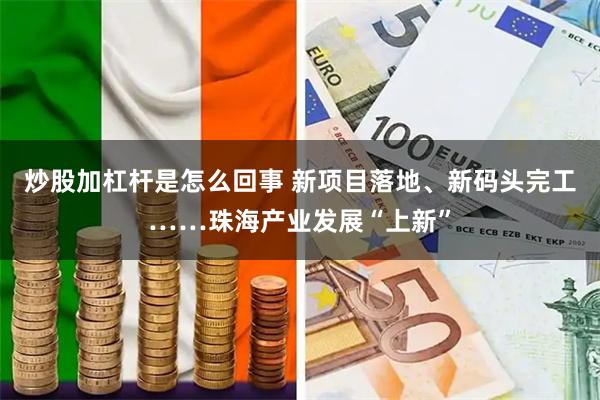 炒股加杠杆是怎么回事 新项目落地、新码头完工……珠海产业发展“上新”
