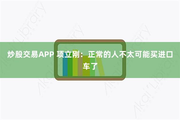 炒股交易APP 项立刚：正常的人不太可能买进口车了