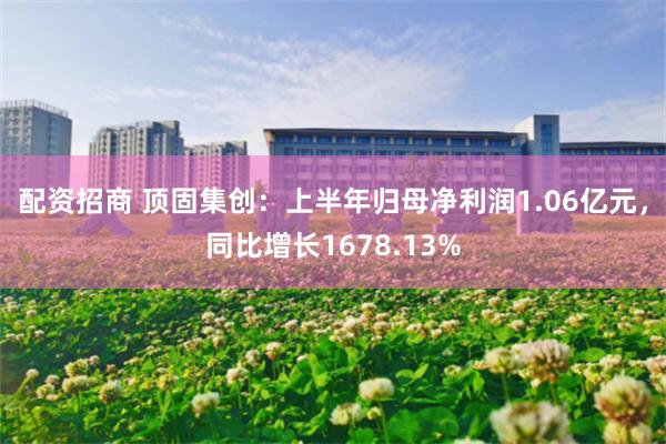 配资招商 顶固集创：上半年归母净利润1.06亿元，同比增长1678.13%