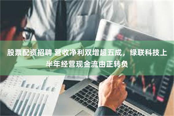 股票配资招聘 营收净利双增超五成，绿联科技上半年经营现金流由正转负