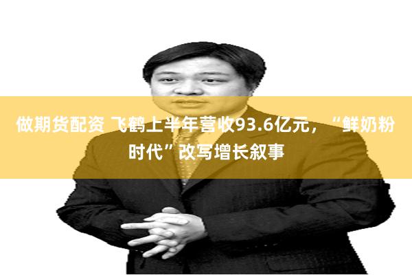 做期货配资 飞鹤上半年营收93.6亿元,“鲜奶粉时代”改写增长叙事
