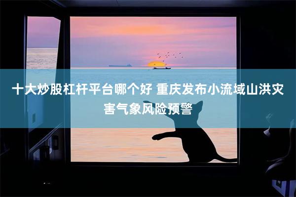 十大炒股杠杆平台哪个好 重庆发布小流域山洪灾害气象风险预警