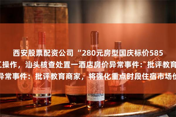 西安股票配资公司 “280元房型国庆标价5850元”，店长称价格非人工操作，汕头核查处置一酒店房价异常事件：批评教育商家，将强化重点时段住宿市场价格监管