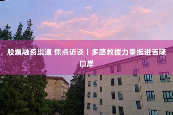 股票融资渠道 焦点访谈丨多路救援力量挺进吉隆口岸