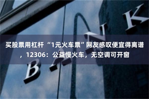 买股票用杠杆 “1元火车票”网友感叹便宜得离谱，12306：公益慢火车，无空调可开窗