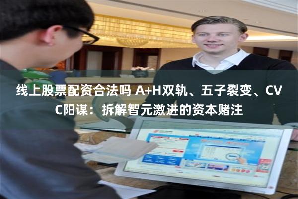 线上股票配资合法吗 A+H双轨、五子裂变、CVC阳谋：拆解智元激进的资本赌注