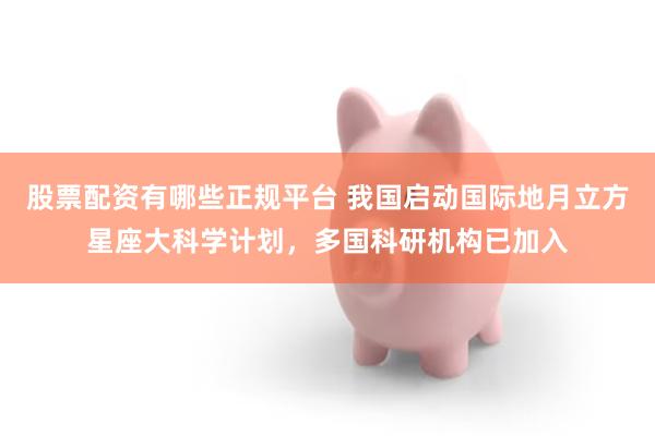 股票配资有哪些正规平台 我国启动国际地月立方星座大科学计划，多国科研机构已加入