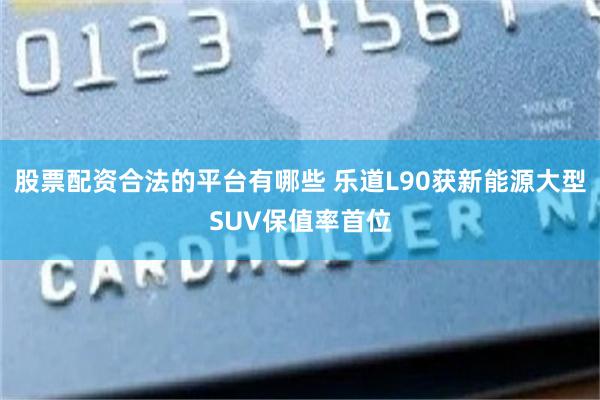 股票配资合法的平台有哪些 乐道L90获新能源大型SUV保值率首位