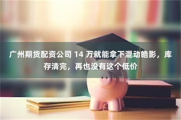 广州期货配资公司 14 万就能拿下混动皓影，库存清完，再也没有这个低价