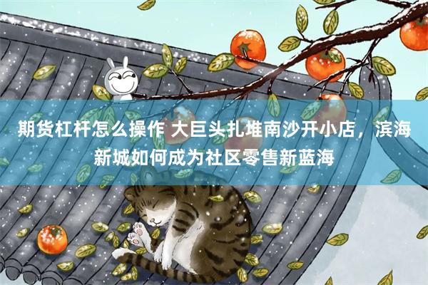 期货杠杆怎么操作 大巨头扎堆南沙开小店,滨海新城如何成为社区零售新蓝海