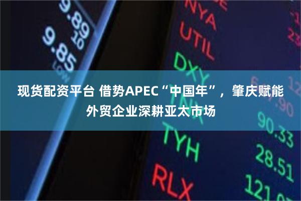 现货配资平台 借势APEC“中国年”，肇庆赋能外贸企业深耕亚太市场