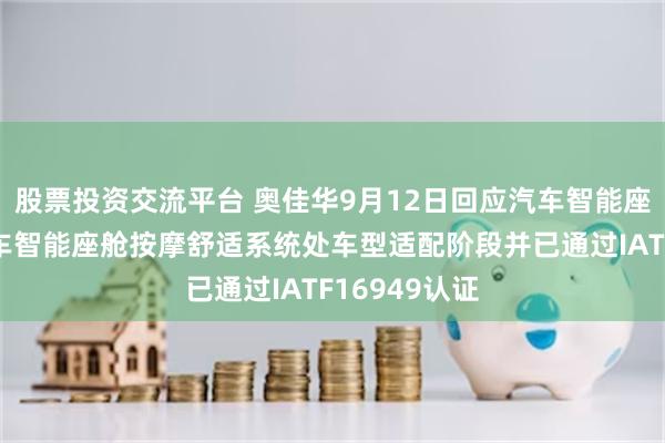 股票投资交流平台 奥佳华9月12日回应汽车智能座舱话题:汽车智能座舱按摩舒适系统处车型适配阶段并已通过IATF16949认证