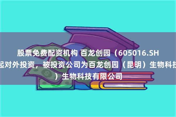 股票免费配资机构 百龙创园（605016.SH）新增一起对外投资，被投资公司为百龙创园（昆明）生物科技有限公司