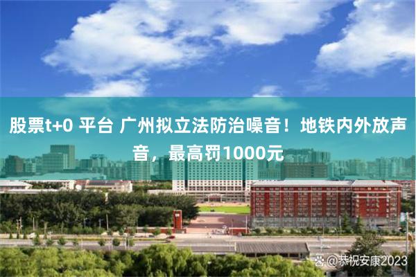 股票t+0 平台 广州拟立法防治噪音！地铁内外放声音，最高罚1000元