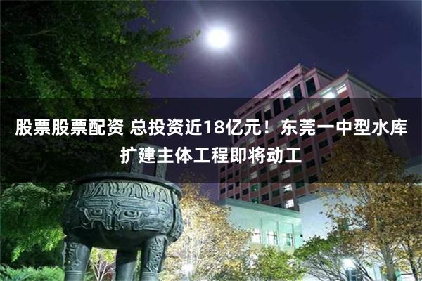股票股票配资 总投资近18亿元!东莞一中型水库扩建主体工程即将动工
